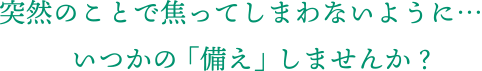突然のことで焦ってしまわないように、いつかの「備え」しませんか？