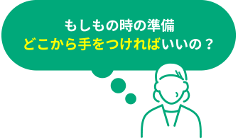 もしもの時の準備、どこから手をつければいいの？